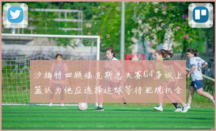 沙梅特回顾福克斯总决赛G4争议上篮认为他应选择运球等待犯规机会
