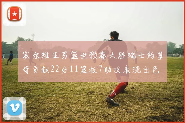 塞尔维亚男篮世预赛大胜瑞士约基奇贡献22分11篮板7助攻表现出色