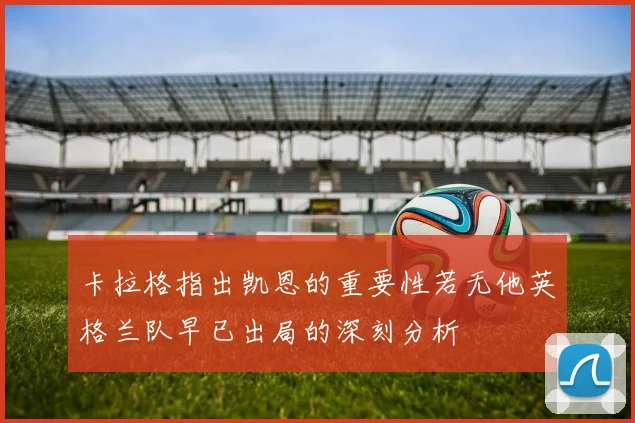 卡拉格指出凯恩的重要性若无他英格兰队早已出局的深刻分析