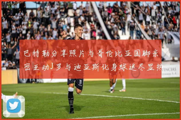 巴特勒分享照片与哥伦比亚国脚亲密互动J罗与迪亚斯化身球迷尽显热情