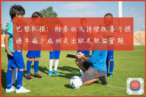 巴黎队报：财务状况持续改善亏损逐年减少成功走出欧足联监管期