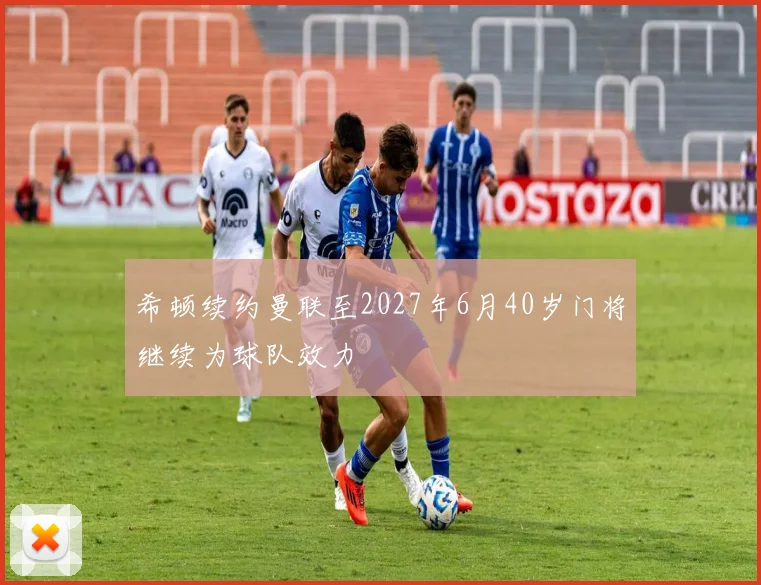 希顿续约曼联至2027年6月40岁门将继续为球队效力