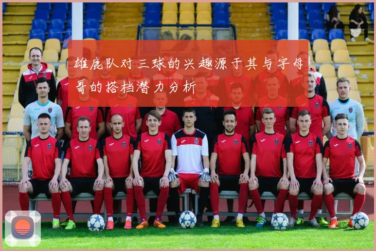 雄鹿队对三球的兴趣源于其与字母哥的搭档潜力分析