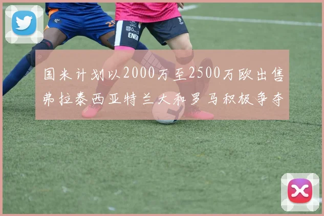 国米计划以2000万至2500万欧出售弗拉泰西亚特兰大和罗马积极争夺