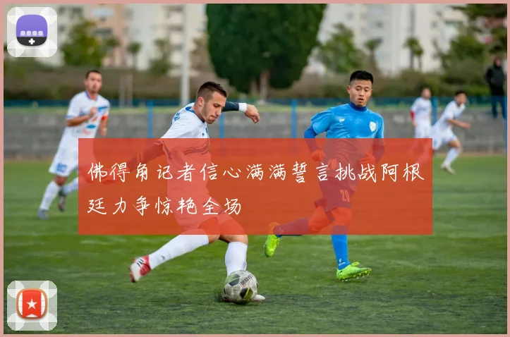 佛得角记者信心满满誓言挑战阿根廷力争惊艳全场