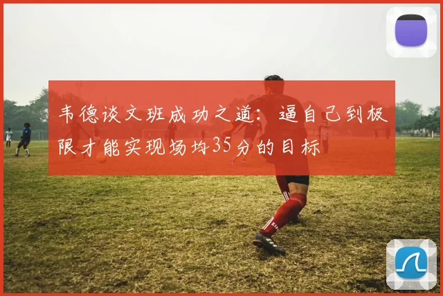 韦德谈文班成功之道：逼自己到极限才能实现场均35分的目标