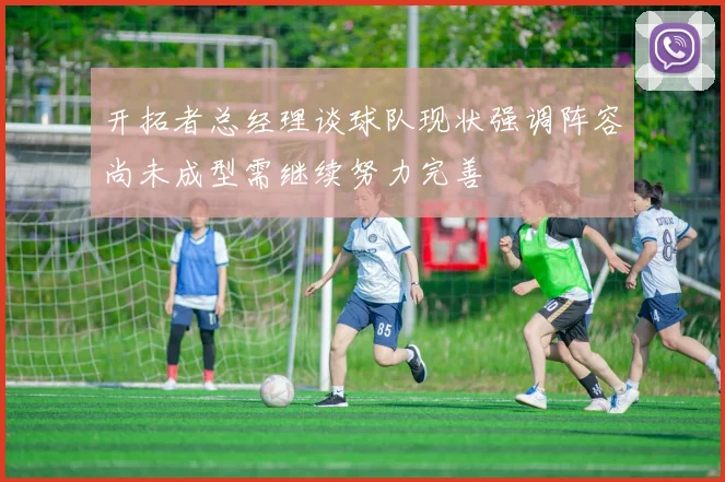 开拓者总经理谈球队现状强调阵容尚未成型需继续努力完善